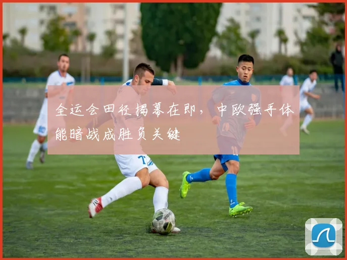 全运会田径揭幕在即，中欧强手体能暗战成胜负关键