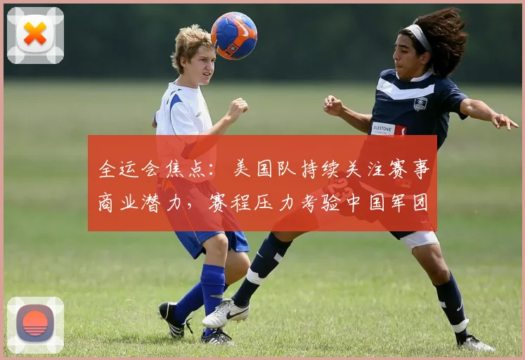 全运会焦点：美国队持续关注赛事商业潜力，赛程压力考验中国军团